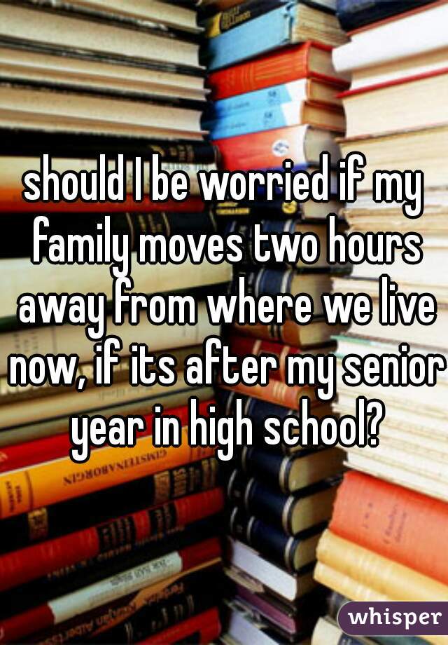 should I be worried if my family moves two hours away from where we live now, if its after my senior year in high school?