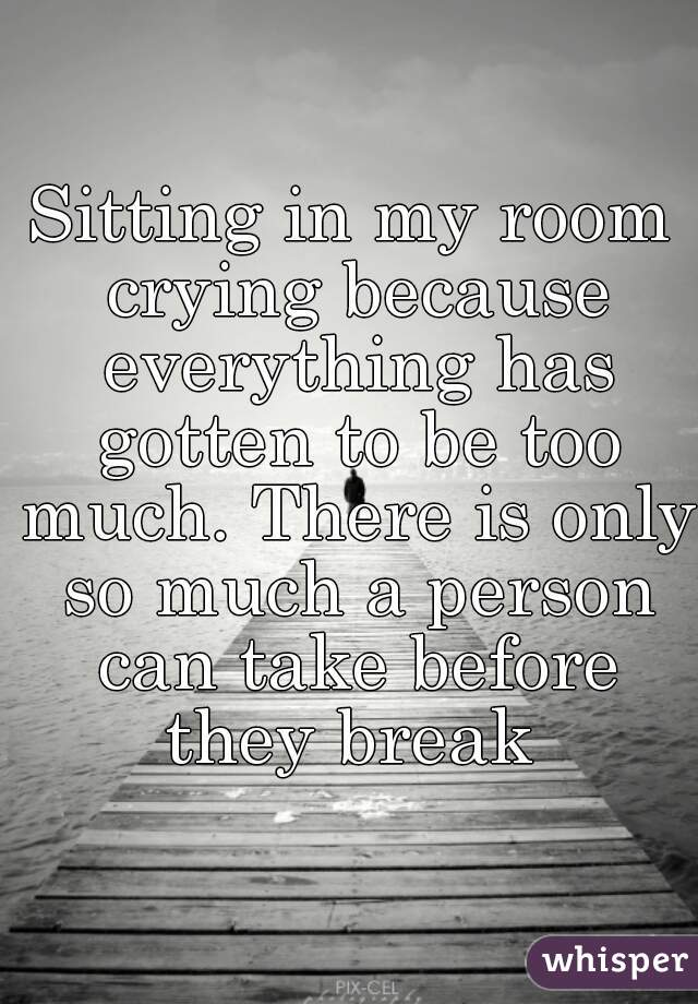 Sitting in my room crying because everything has gotten to be too much. There is only so much a person can take before they break 