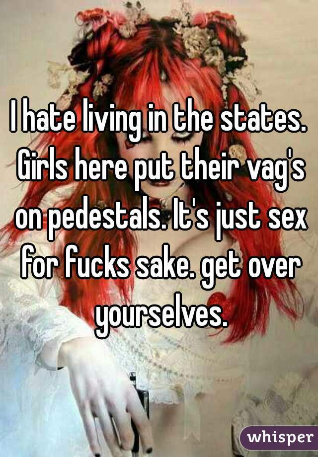 I hate living in the states. Girls here put their vag's on pedestals. It's just sex for fucks sake. get over yourselves.