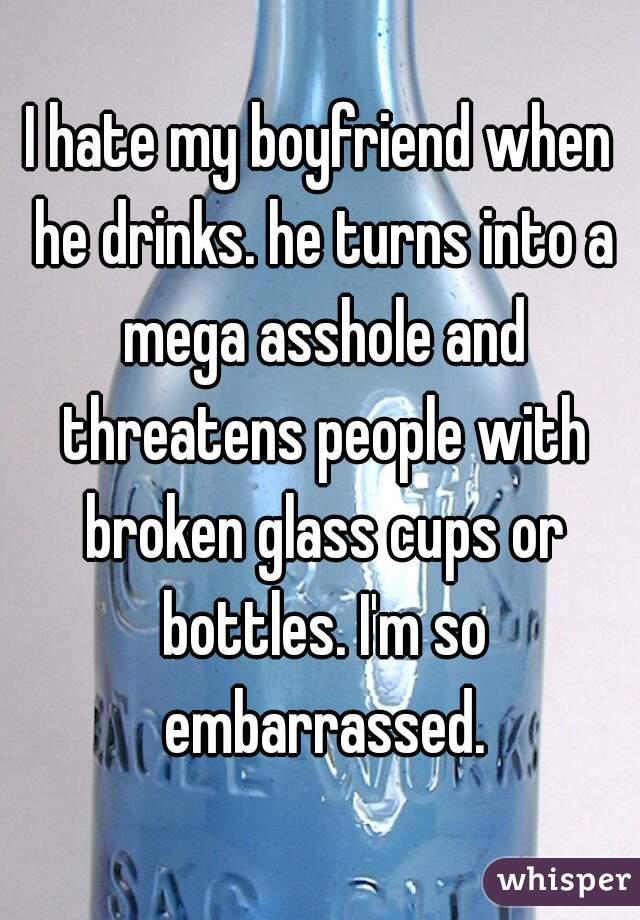 I hate my boyfriend when he drinks. he turns into a mega asshole and threatens people with broken glass cups or bottles. I'm so embarrassed.