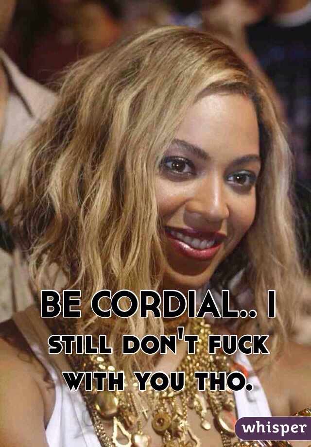 BE CORDIAL.. I still don't fuck  with you tho. 