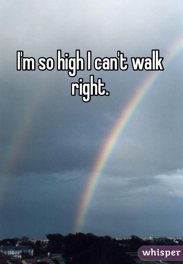 I'm so high I can't walk right.