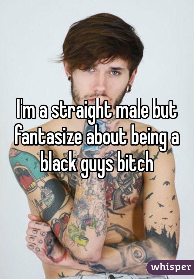 I'm a straight male but fantasize about being a black guys bitch
