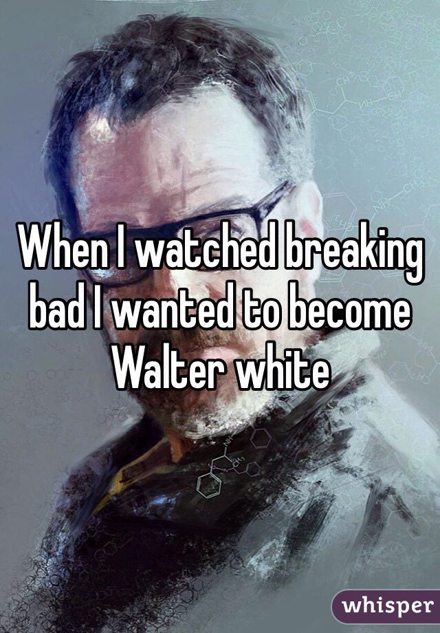 When I watched breaking bad I wanted to become Walter white 