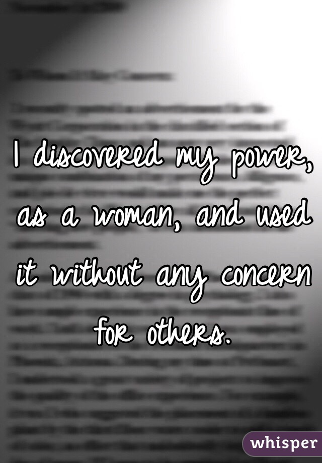 I discovered my power, as a woman, and used it without any concern for others. 