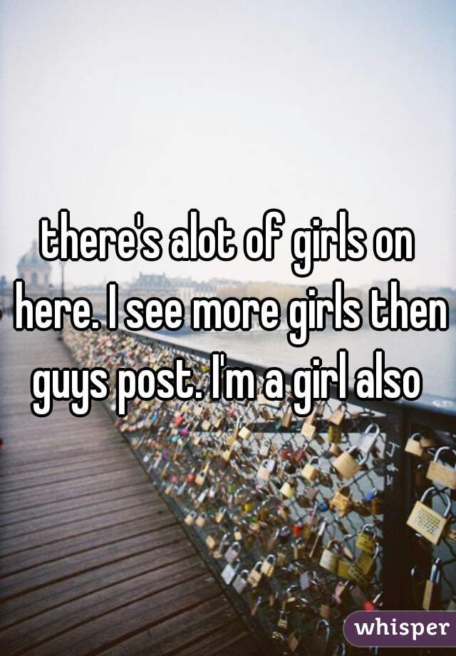 there's alot of girls on here. I see more girls then guys post. I'm a girl also 