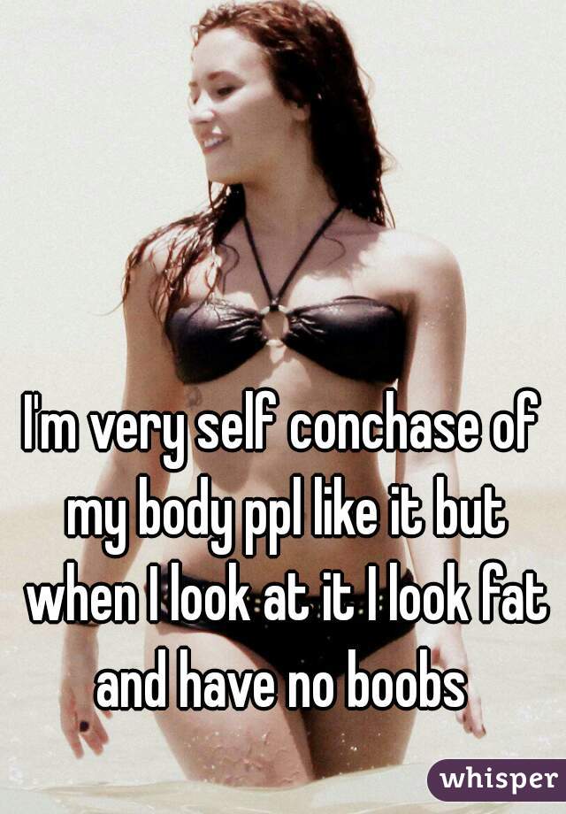 I'm very self conchase of my body ppl like it but when I look at it I look fat and have no boobs 