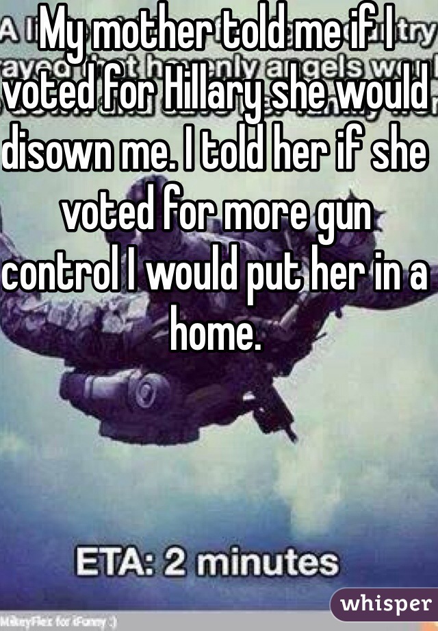 My mother told me if I voted for Hillary she would disown me. I told her if she voted for more gun control I would put her in a home. 