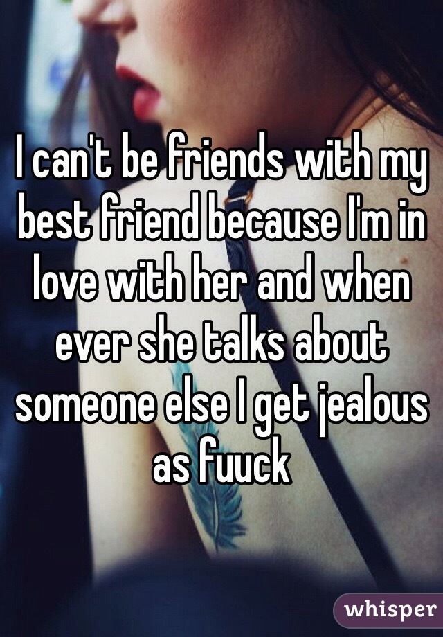 I can't be friends with my best friend because I'm in love with her and when ever she talks about someone else I get jealous as fuuck