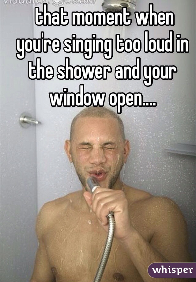  that moment when you're singing too loud in the shower and your window open....