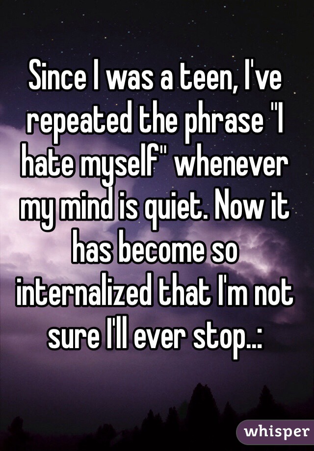 Since I was a teen, I've repeated the phrase "I hate myself" whenever my mind is quiet. Now it has become so internalized that I'm not sure I'll ever stop..: