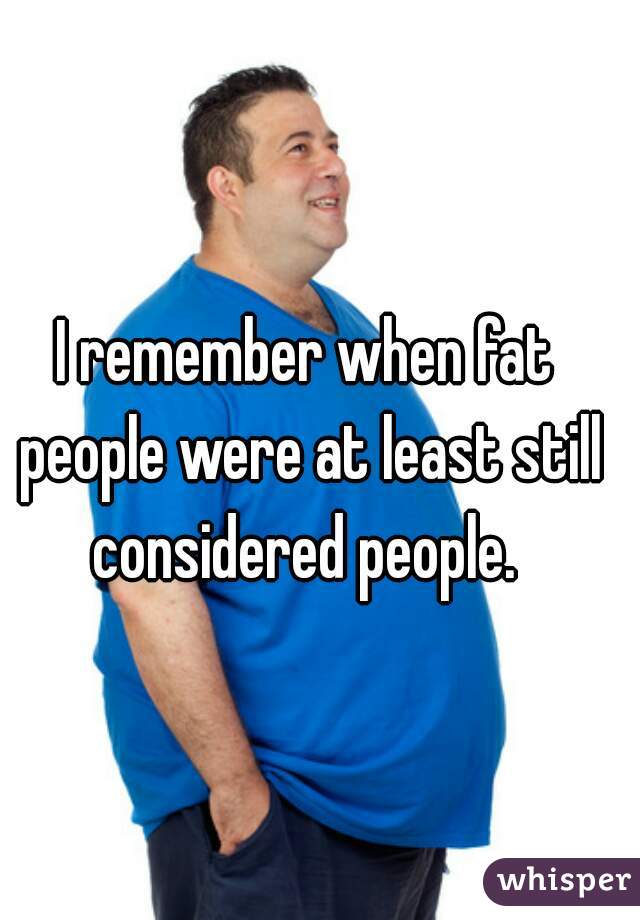 I remember when fat people were at least still considered people. 