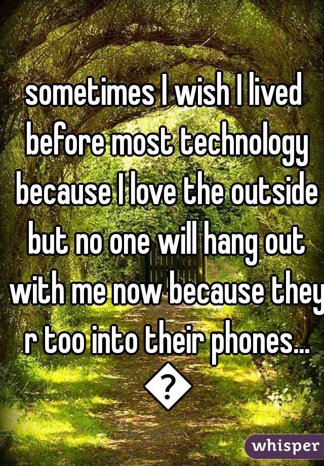 sometimes I wish I lived before most technology because I love the outside but no one will hang out with me now because they r too into their phones... 😞