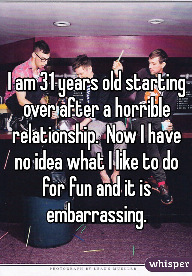 I am 31 years old starting over after a horrible relationship.  Now I have no idea what I like to do for fun and it is embarrassing. 