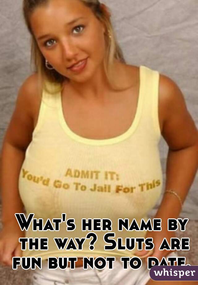 What's her name by the way? Sluts are fun but not to date.  
