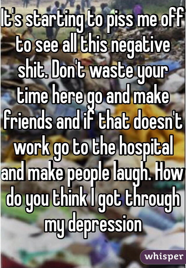 It's starting to piss me off to see all this negative shit. Don't waste your time here go and make friends and if that doesn't work go to the hospital and make people laugh. How do you think I got through my depression 