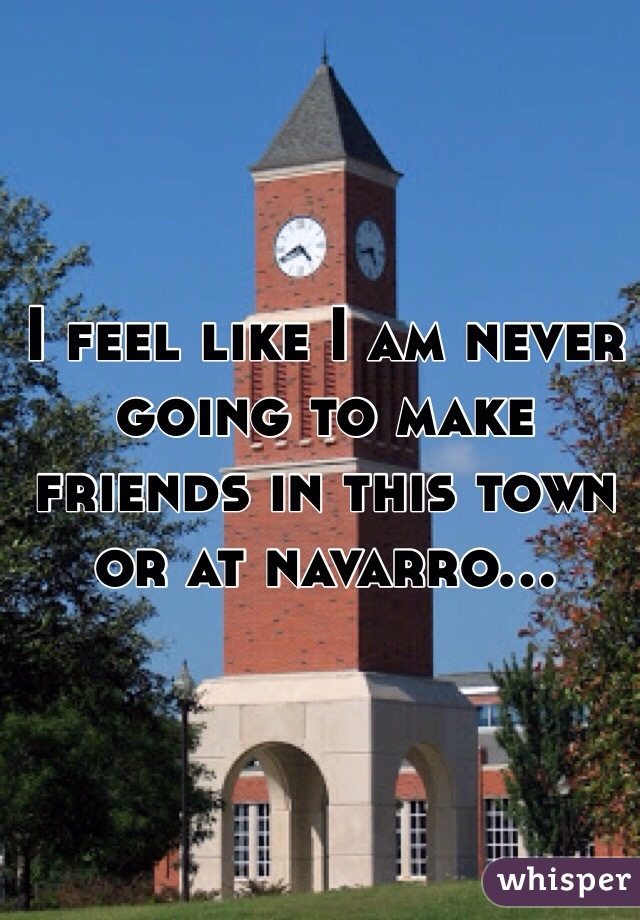 I feel like I am never going to make friends in this town or at navarro...