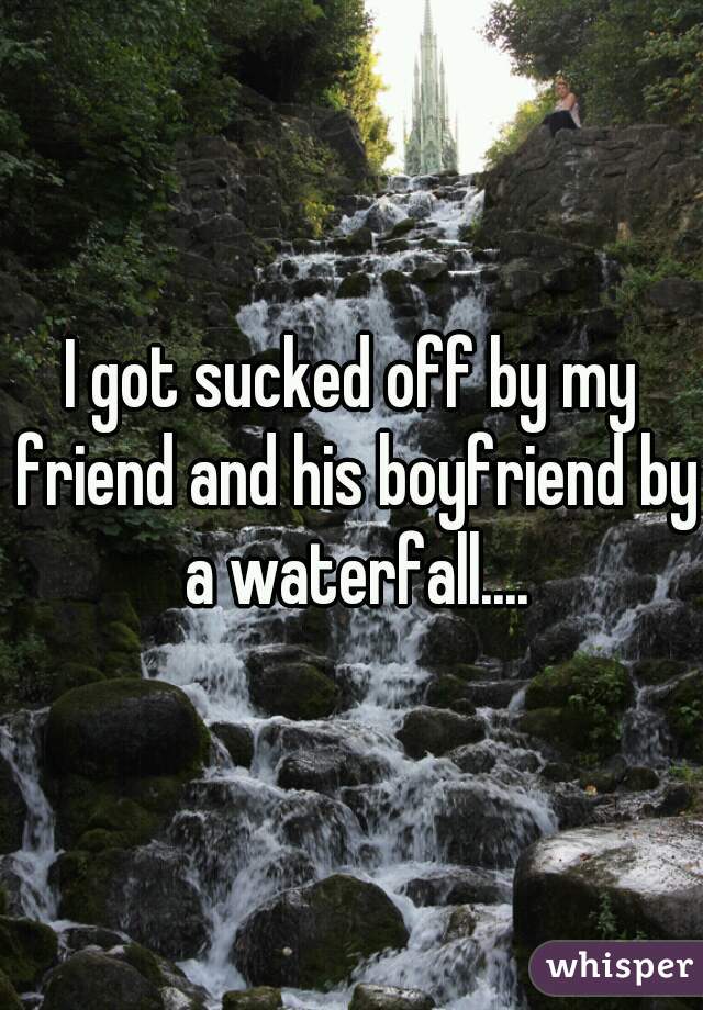 I got sucked off by my friend and his boyfriend by a waterfall....