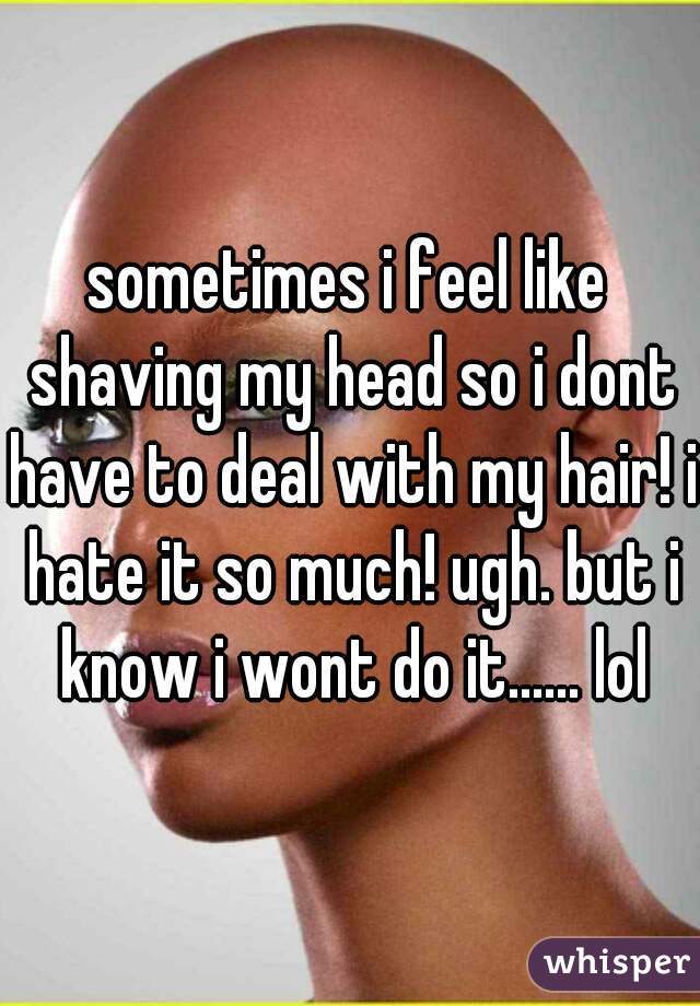 sometimes i feel like shaving my head so i dont have to deal with my hair! i hate it so much! ugh. but i know i wont do it...... lol