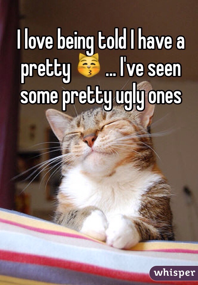 I love being told I have a pretty 😽 ... I've seen some pretty ugly ones 