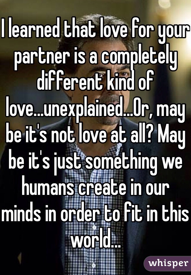 I learned that love for your partner is a completely different kind of love...unexplained...Or, may be it's not love at all? May be it's just something we humans create in our minds in order to fit in this world...