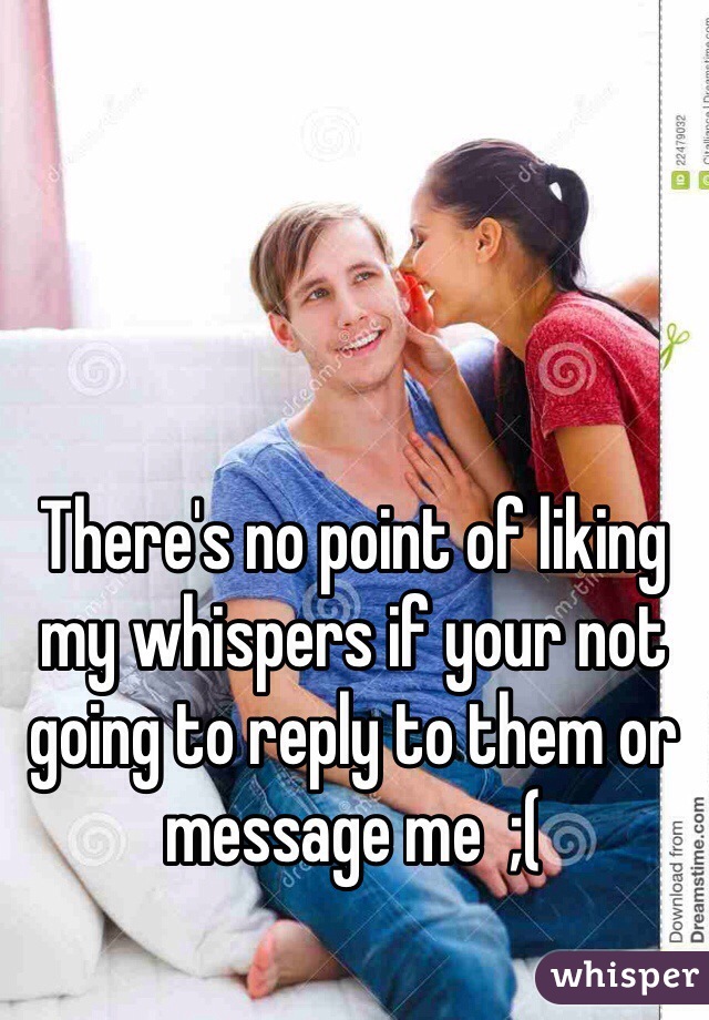 There's no point of liking my whispers if your not going to reply to them or message me  ;(