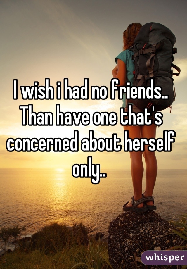 I wish i had no friends.. Than have one that's concerned about herself only.. 