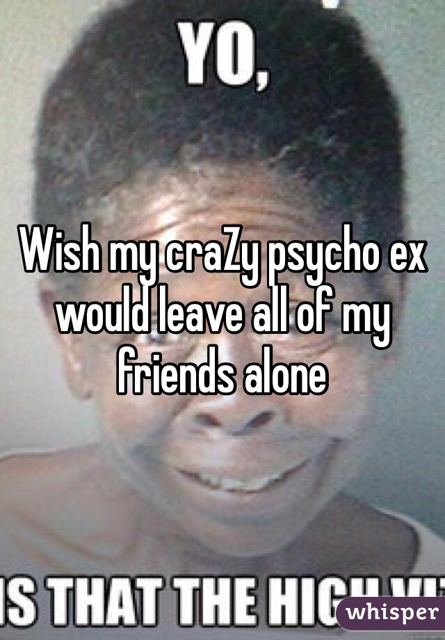 Wish my craZy psycho ex would leave all of my friends alone 