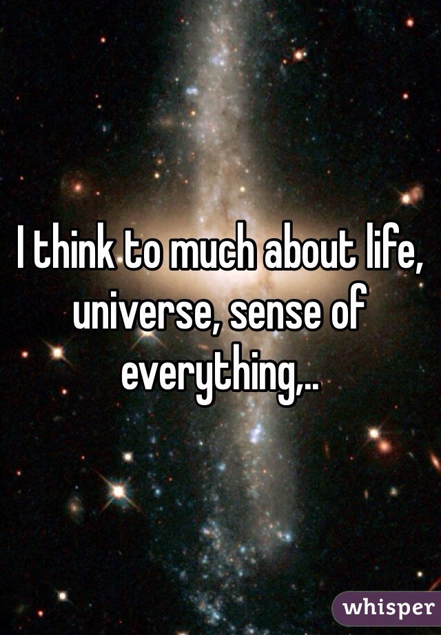I think to much about life, universe, sense of everything,..