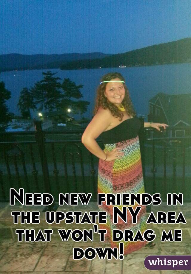 Need new friends in the upstate NY area that won't drag me down!