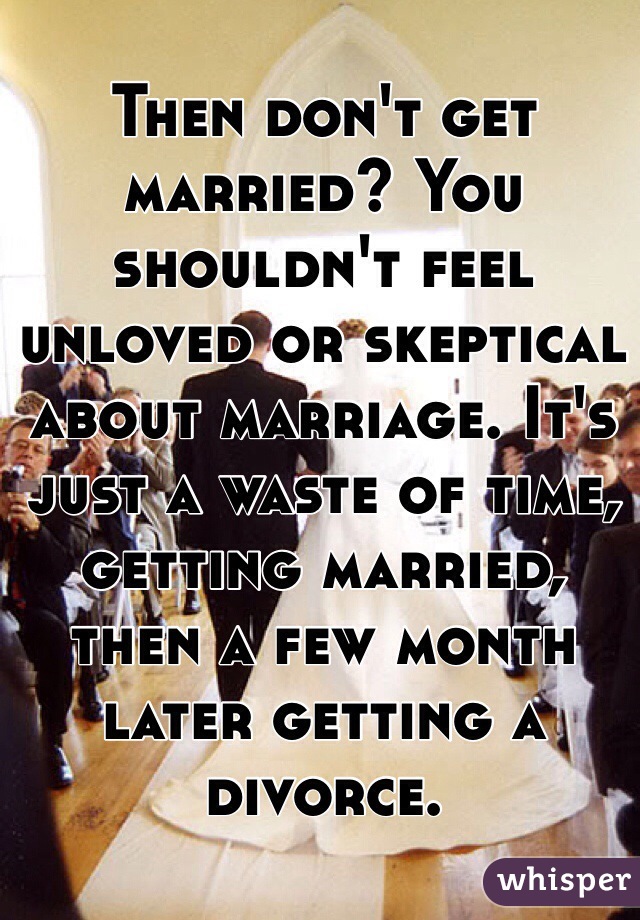 Then don't get married? You shouldn't feel unloved or skeptical about marriage. It's just a waste of time, getting married, then a few month later getting a divorce. 