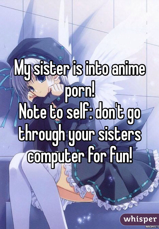 My sister is into anime porn! 
Note to self: don't go through your sisters computer for fun! 
