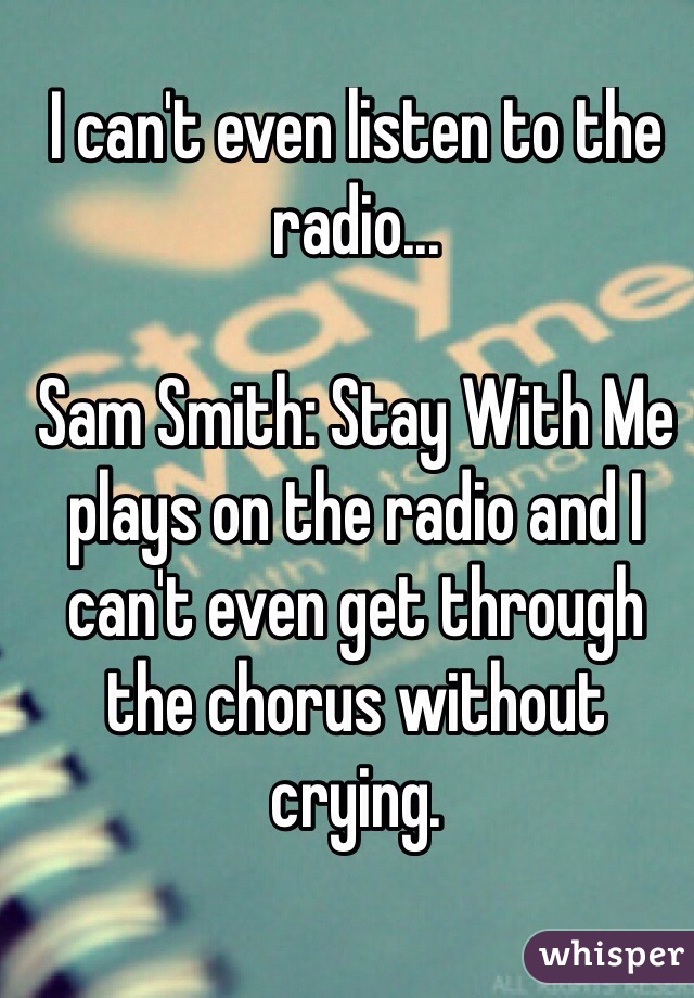 I can't even listen to the radio...

Sam Smith: Stay With Me plays on the radio and I can't even get through the chorus without crying.
