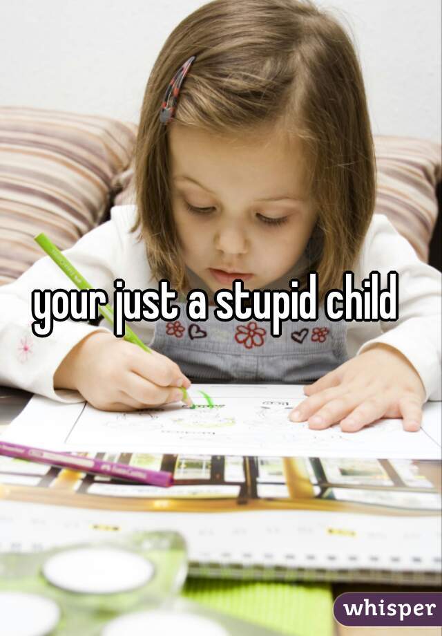 your just a stupid child 