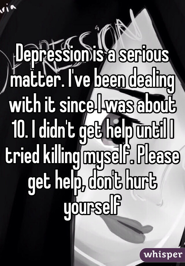 Depression is a serious matter. I've been dealing with it since I was about 10. I didn't get help until I tried killing myself. Please get help, don't hurt yourself 