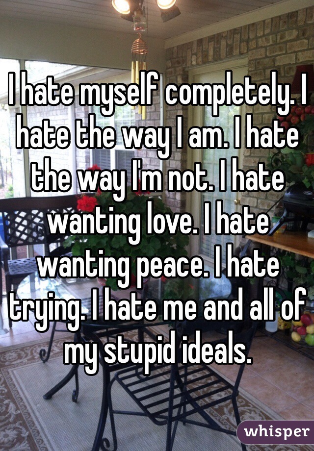 I hate myself completely. I hate the way I am. I hate the way I'm not. I hate wanting love. I hate wanting peace. I hate trying. I hate me and all of my stupid ideals.