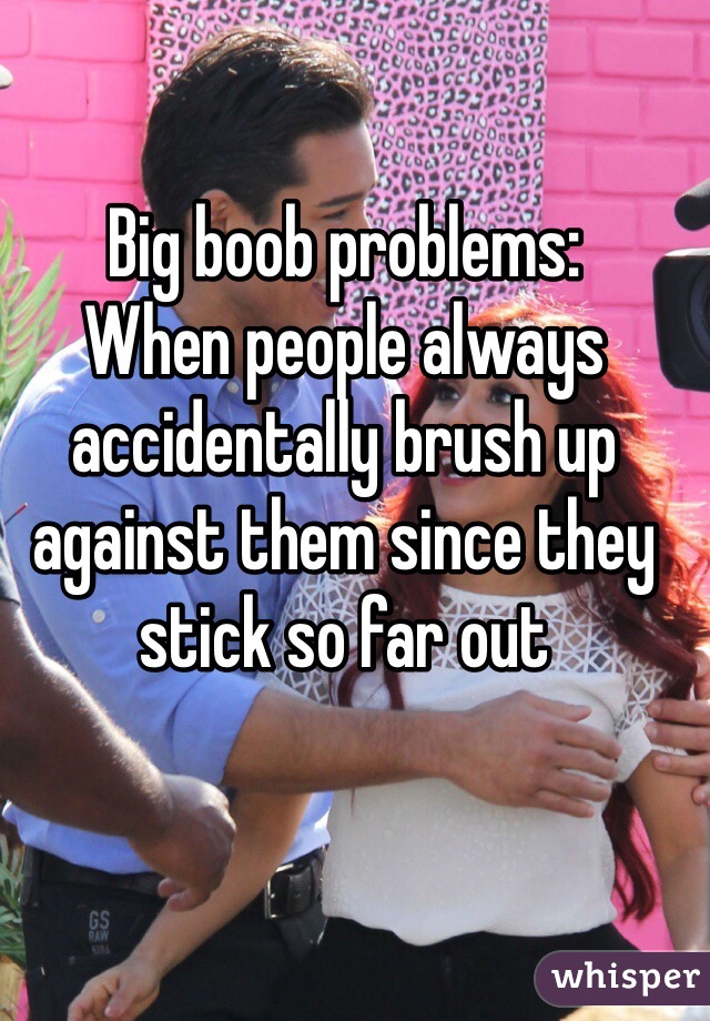 Big boob problems:
When people always accidentally brush up against them since they stick so far out