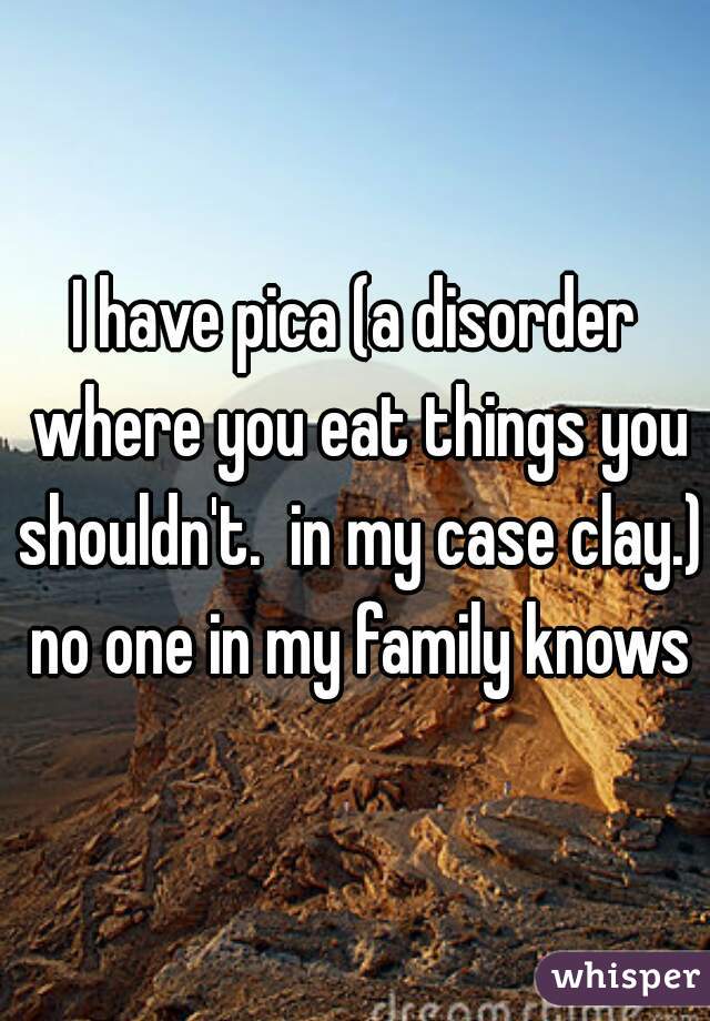 I have pica (a disorder where you eat things you shouldn't.  in my case clay.) no one in my family knows