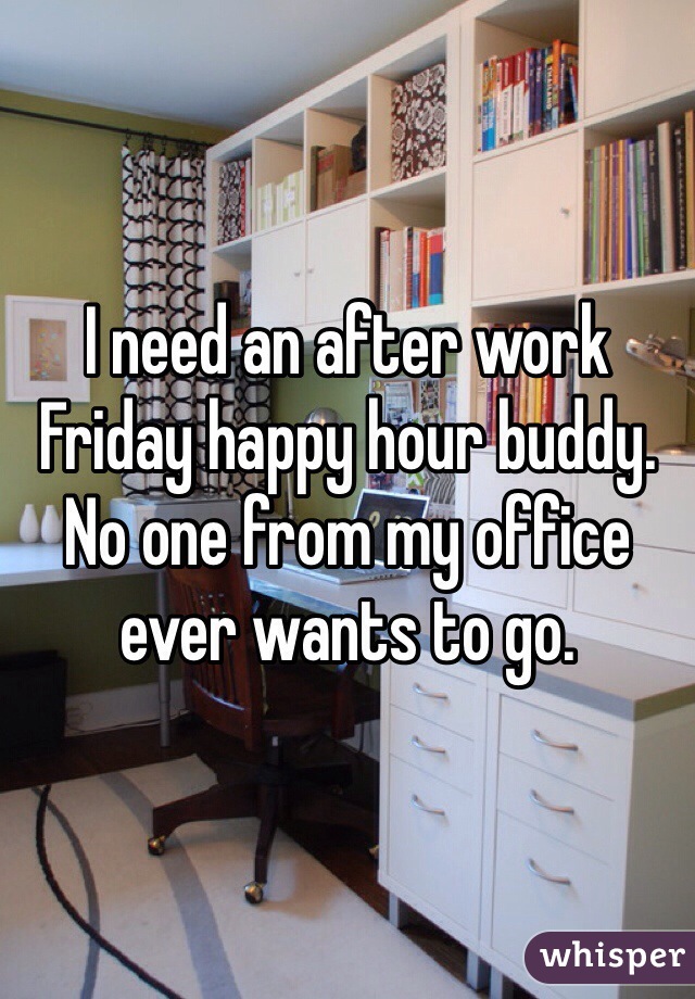 I need an after work Friday happy hour buddy. No one from my office ever wants to go.