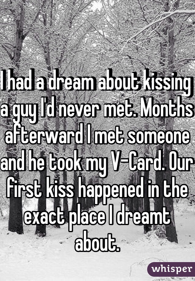 I had a dream about kissing a guy I'd never met. Months afterward I met someone and he took my V-Card. Our first kiss happened in the exact place I dreamt about. 