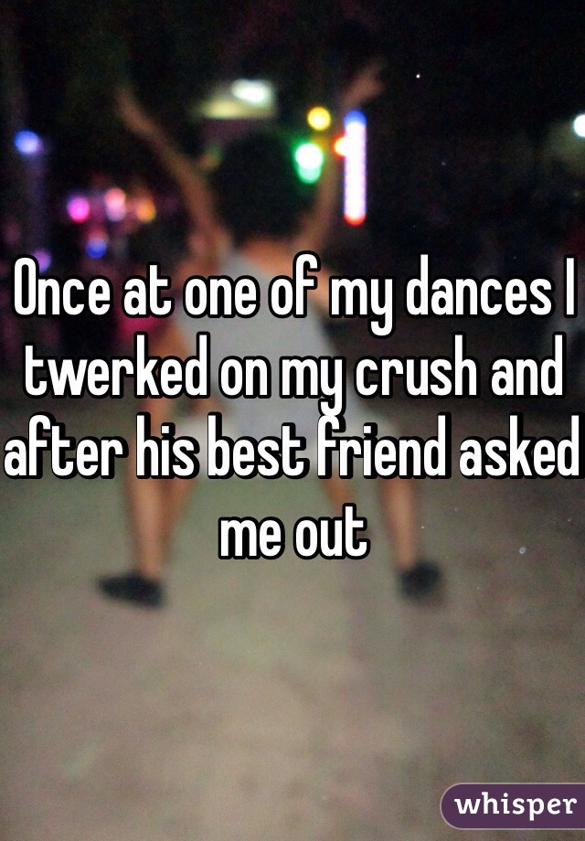 Once at one of my dances I twerked on my crush and after his best friend asked me out