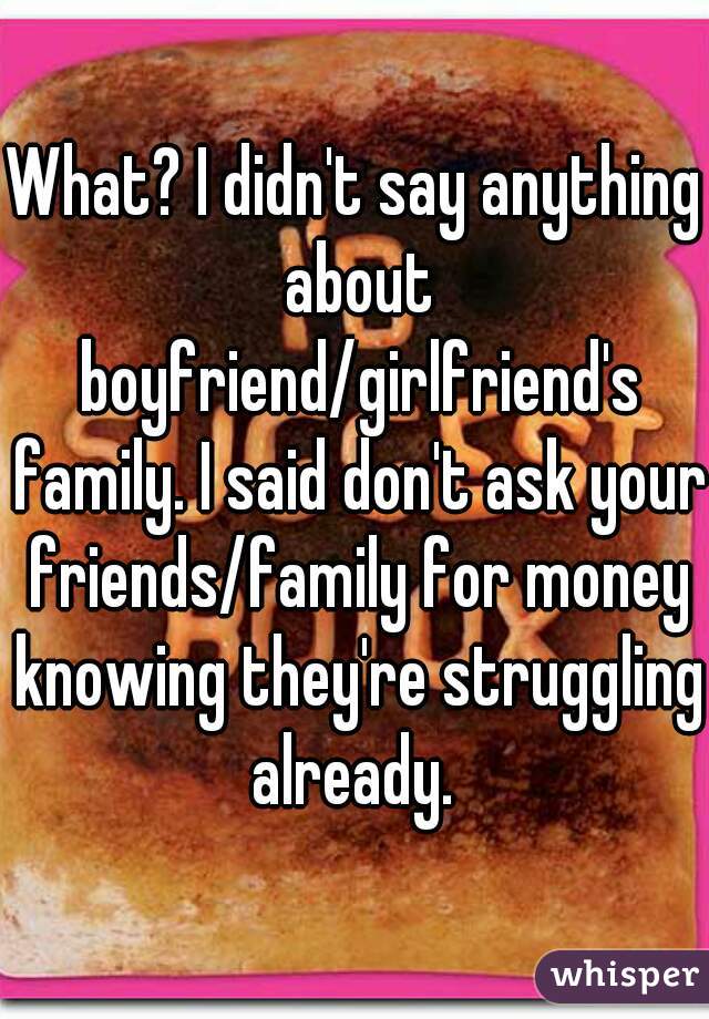 What? I didn't say anything about boyfriend/girlfriend's family. I said don't ask your friends/family for money knowing they're struggling already. 
