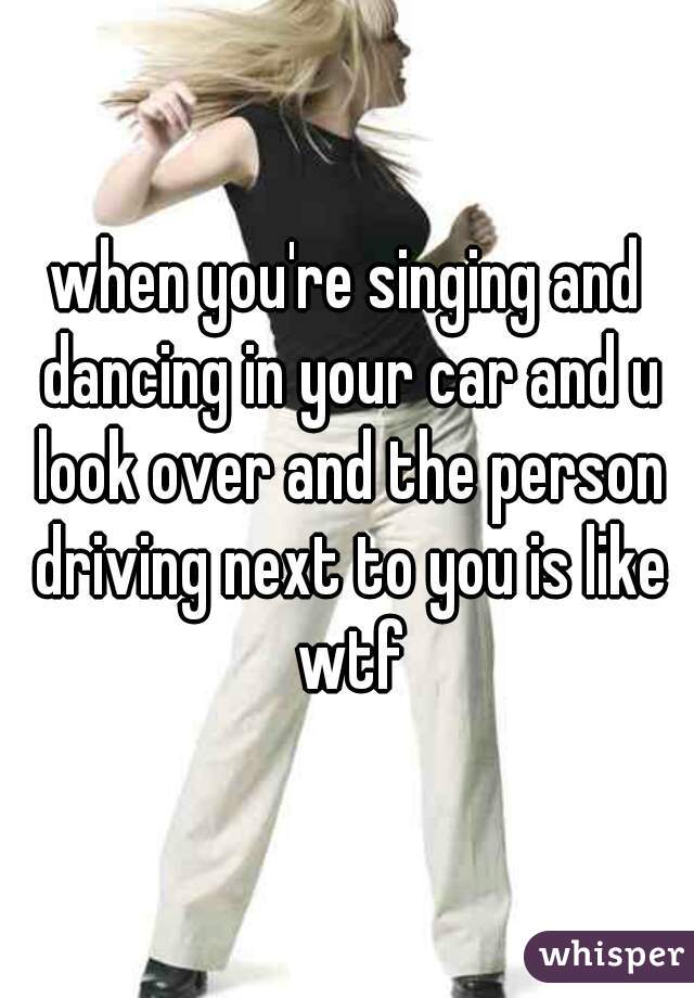 when you're singing and dancing in your car and u look over and the person driving next to you is like wtf