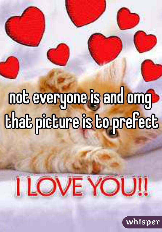not everyone is and omg that picture is to prefect
