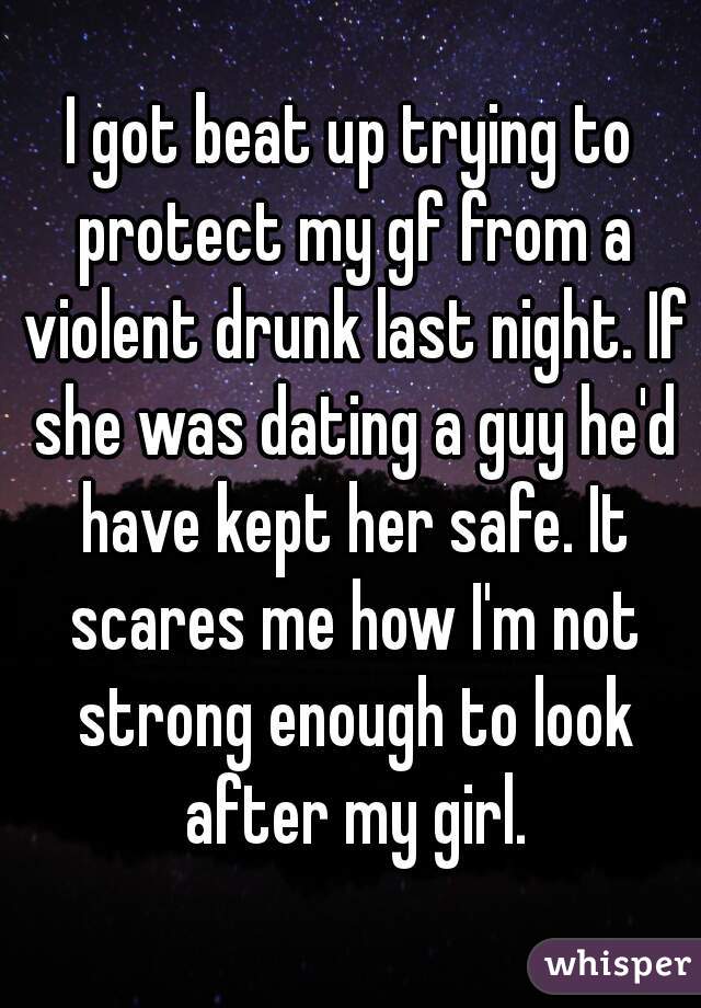 I got beat up trying to protect my gf from a violent drunk last night. If she was dating a guy he'd have kept her safe. It scares me how I'm not strong enough to look after my girl.