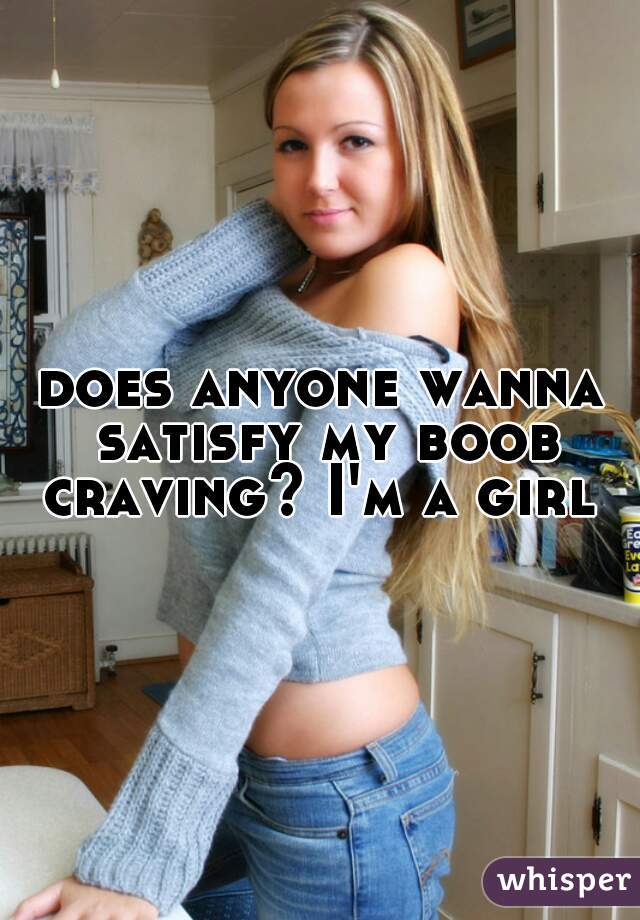 does anyone wanna satisfy my boob craving? I'm a girl 