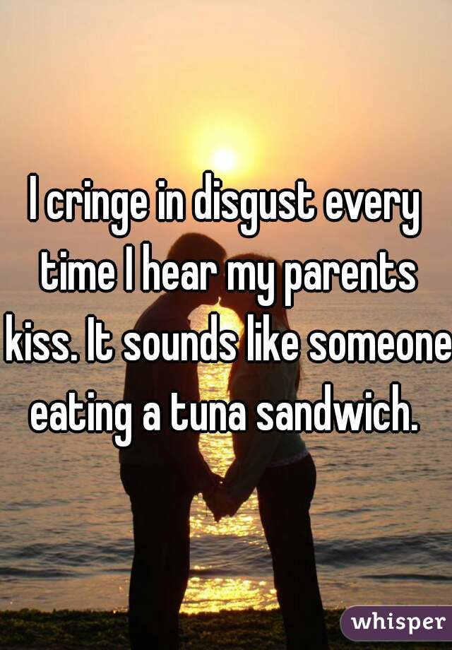 I cringe in disgust every time I hear my parents kiss. It sounds like someone eating a tuna sandwich. 