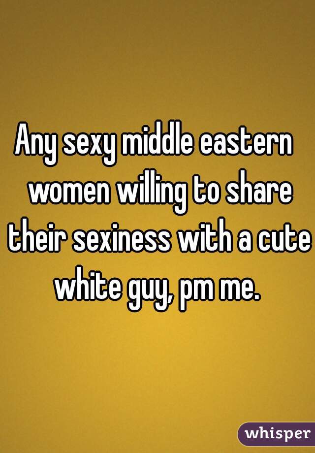 Any sexy middle eastern  women willing to share their sexiness with a cute white guy, pm me. 