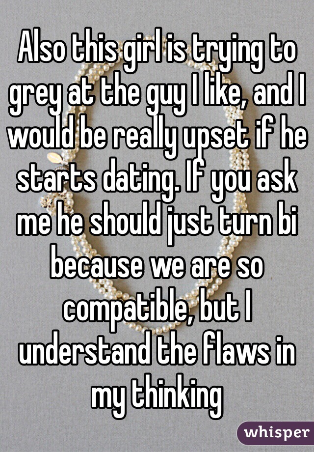Also this girl is trying to grey at the guy I like, and I would be really upset if he starts dating. If you ask me he should just turn bi because we are so compatible, but I understand the flaws in my thinking 