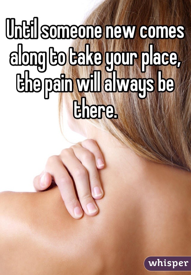 Until someone new comes along to take your place, the pain will always be there.